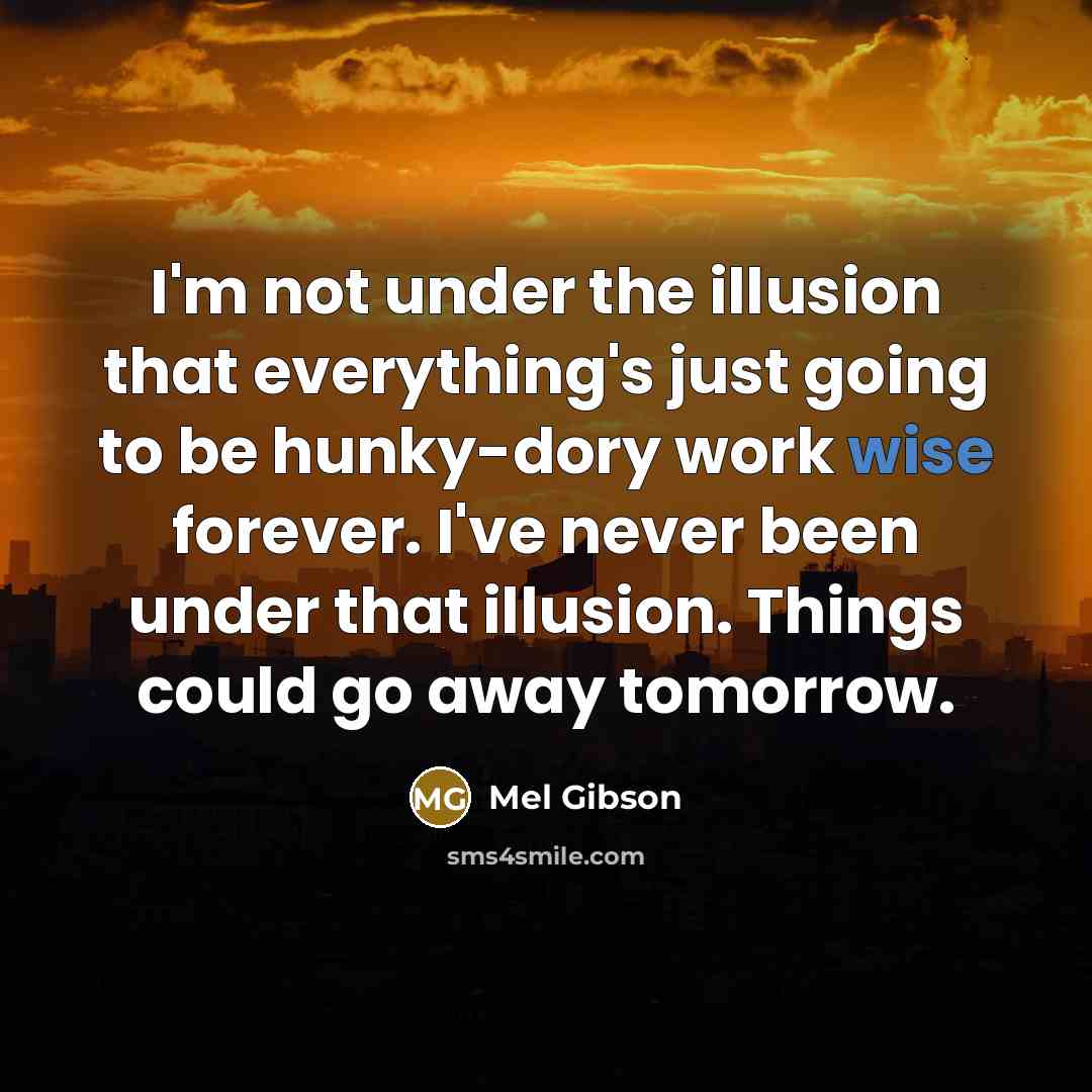 “I'm not under the illusion that everything's just going to be hunky-dory work wise forever. I've never been under that illusion. Things could go away tomorrow.” quote by Mel Gibson