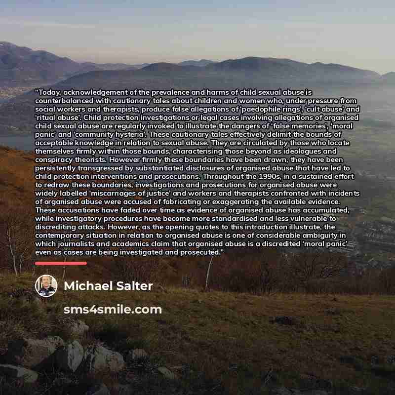 “Today, acknowledgement of the prevalence and harms of child sexual abuse is counterbalanced with cautionary tales about children and women who, under pressure from social workers and therapists, produce false allegations of ‘paedophile rings’, ‘cult abuse’ and ‘ritual abuse’. Child protection…” quote by Michael Salter