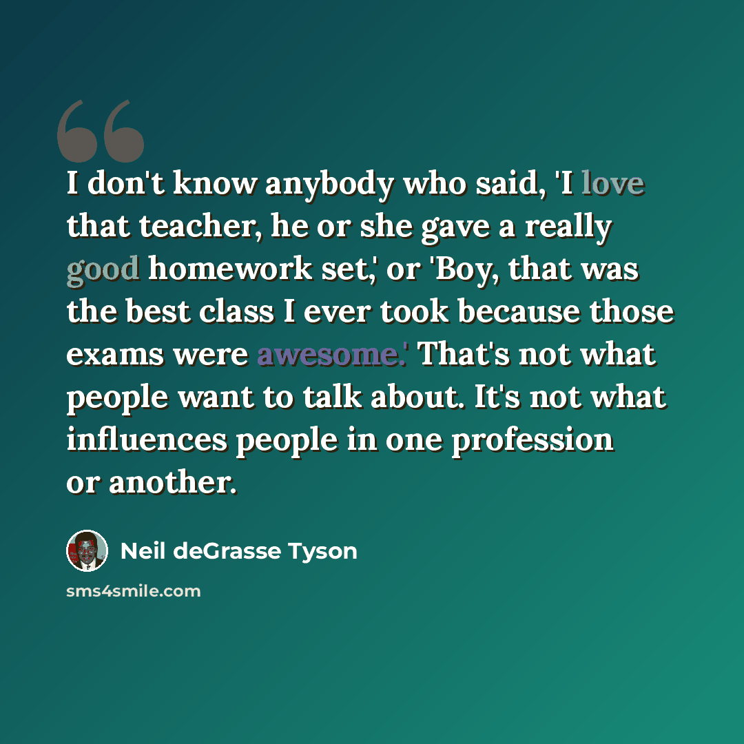 “I don't know anybody who said, 'I love that teacher, he or she gave a really good homework set,' or 'Boy, that was the best class I ever took because those exams were awesome.' That's not what people want to talk about. It's not what influences people in one profession or another.” quote by Neil deGrasse Tyson