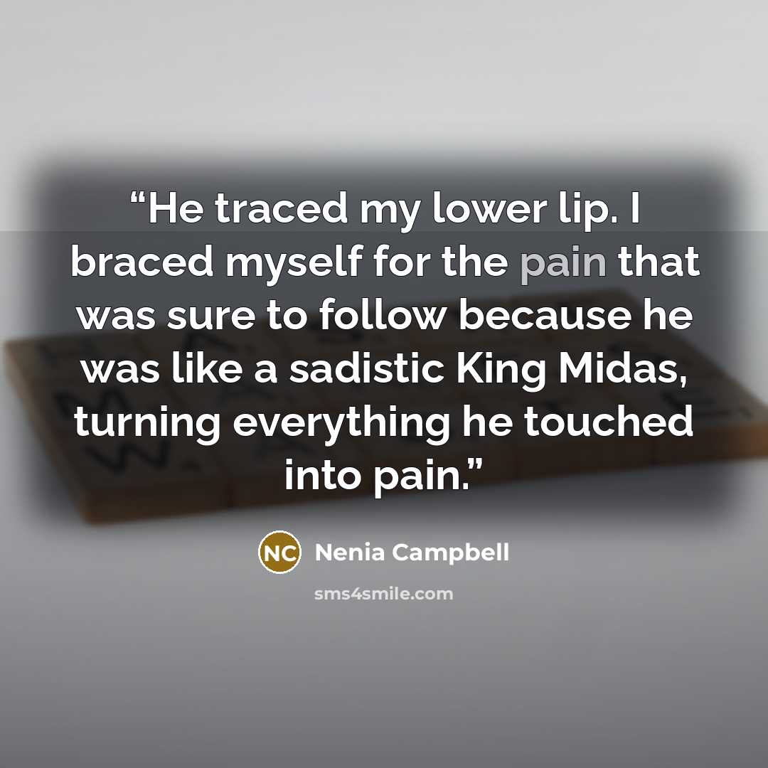 “He traced my lower lip. I braced myself for the pain that was sure to follow because he was like a sadistic King Midas, turning everything he touched into pain.” quote by Nenia Campbell