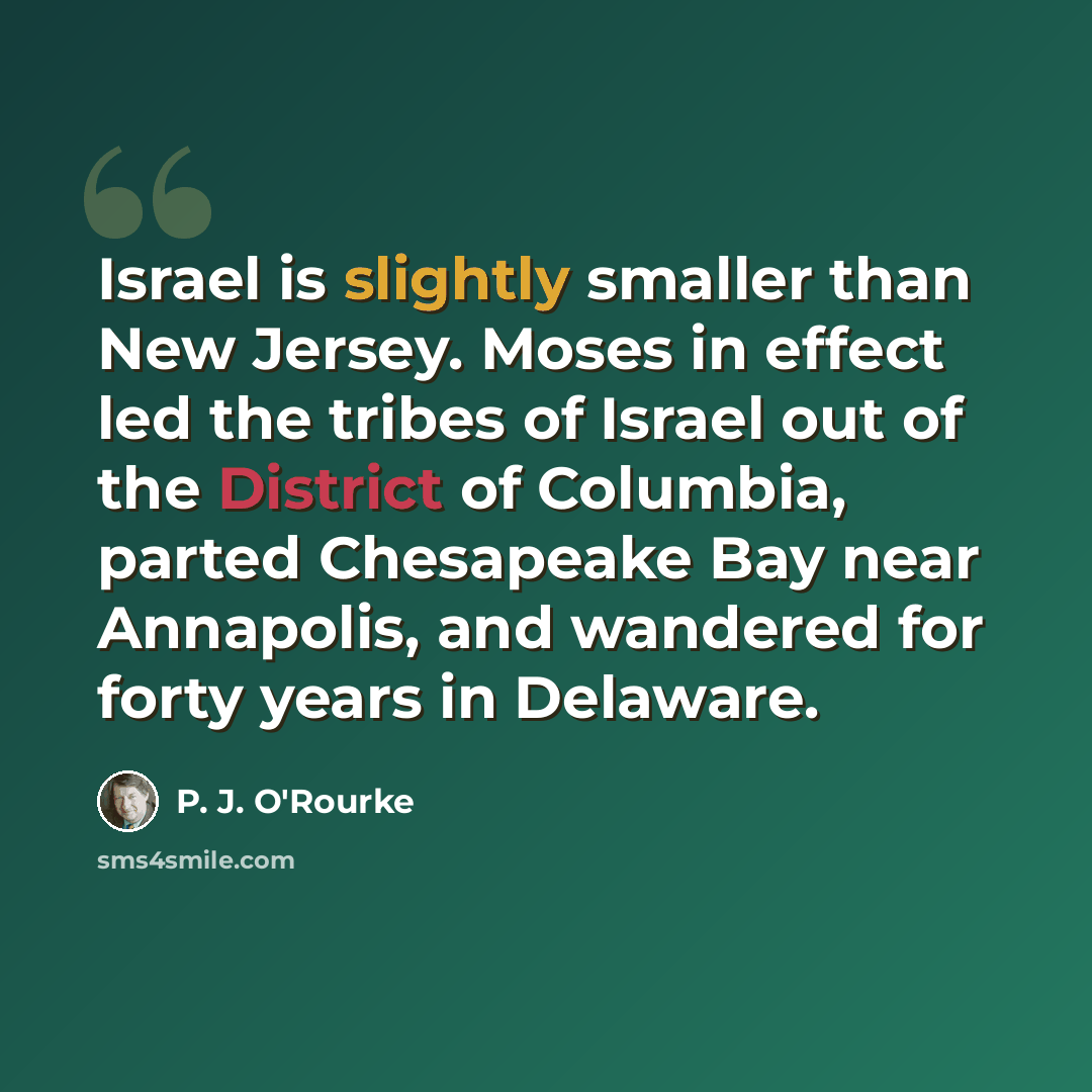 “Israel is slightly smaller than New Jersey. Moses in effect led the tribes of Israel out of the District of Columbia, parted Chesapeake Bay near Annapolis, and wandered for forty years in Delaware.” quote by P. J. O'Rourke