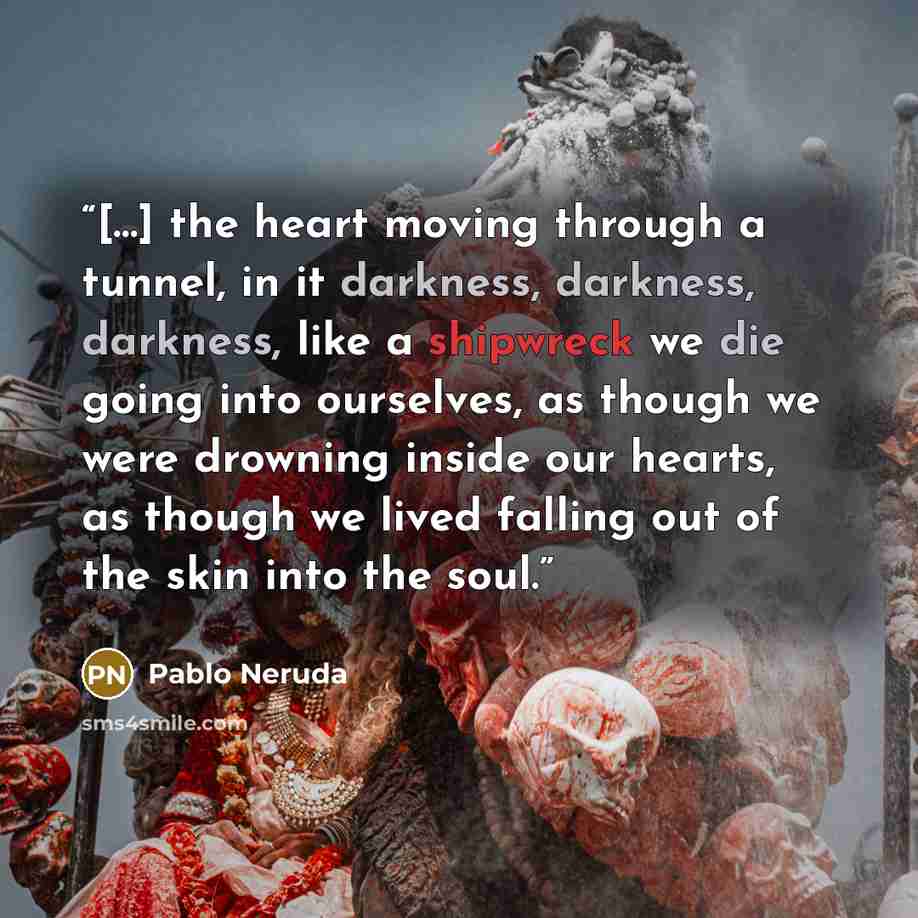 “[…] the heart moving through a tunnel, in it darkness, darkness, darkness, like a shipwreck we die going into ourselves, as though we were drowning inside our hearts, as though we lived falling out of the skin into the soul.” quote by Pablo Neruda