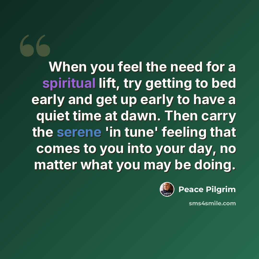 “When you feel the need for a spiritual lift, try getting to bed early and get up early to have a quiet time at dawn. Then carry the serene 'in tune' feeling that comes to you into your day, no matter what you may be doing.” quote by Peace Pilgrim