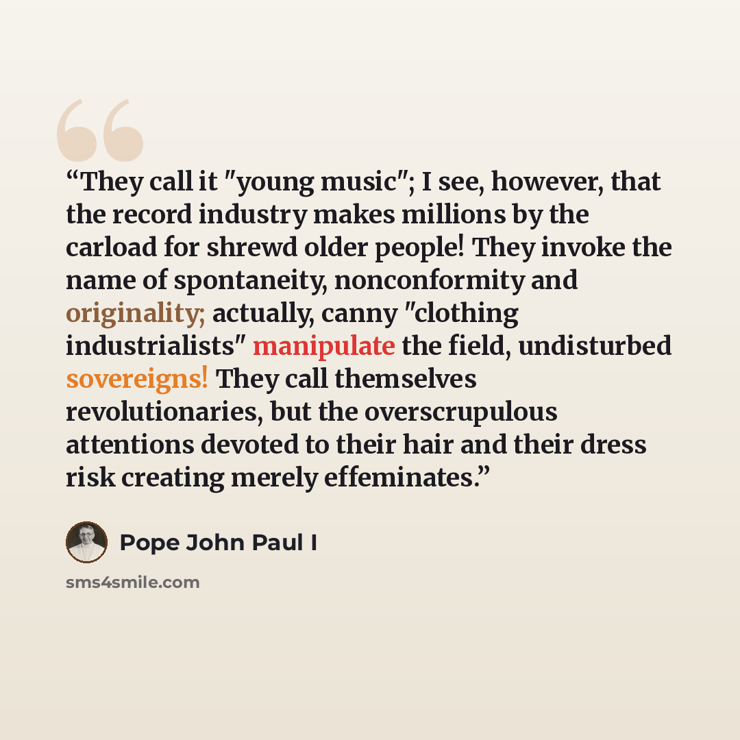 “They call it "young music"; I see, however, that the record industry makes millions by the carload for shrewd older people! They invoke the name of spontaneity, nonconformity and originality; actually, canny "clothing industrialists" manipulate the field, undisturbed sovereigns! They call…” quote by Pope John Paul I