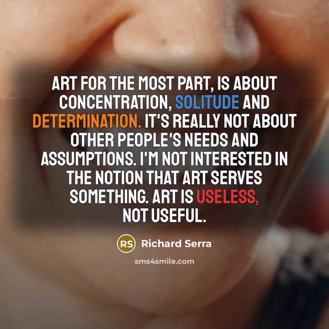 “Art for the most part, is about concentration, solitude and determination. It's really not about other people's needs and assumptions. I'm not interested in the notion that art serves something. Art is useless, not useful.” quote by Richard Serra