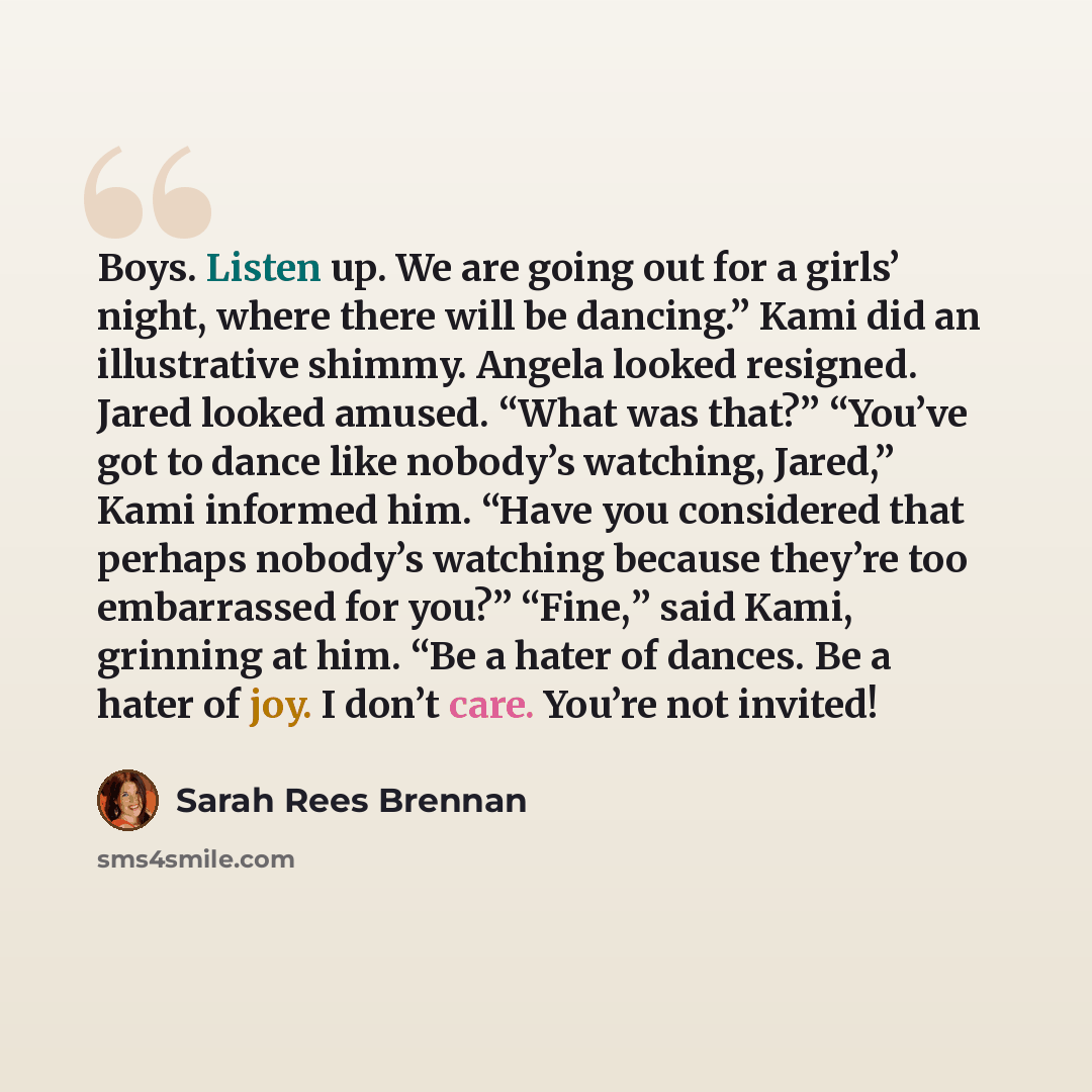 “Boys. Listen up. We are going out for a girls’ night, where there will be dancing.” Kami did an illustrative shimmy. Angela looked resigned. Jared looked amused. “What was that?” “You’ve got to dance like nobody’s watching, Jared,” Kami informed him. “Have you considered that perhaps nobody’s…” quote by Sarah Rees Brennan
