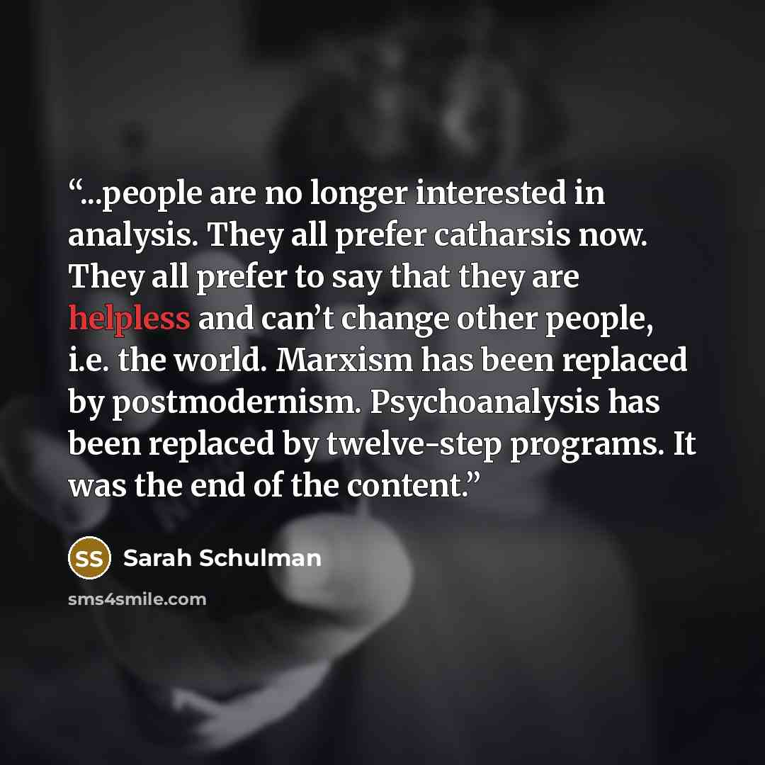 “...people are no longer interested in analysis. They all prefer catharsis now. They all prefer to say that they are helpless and can’t change other people, i.e. the world. Marxism has been replaced by postmodernism. Psychoanalysis has been replaced by twelve-step programs. It was the end of the…” quote by Sarah Schulman
