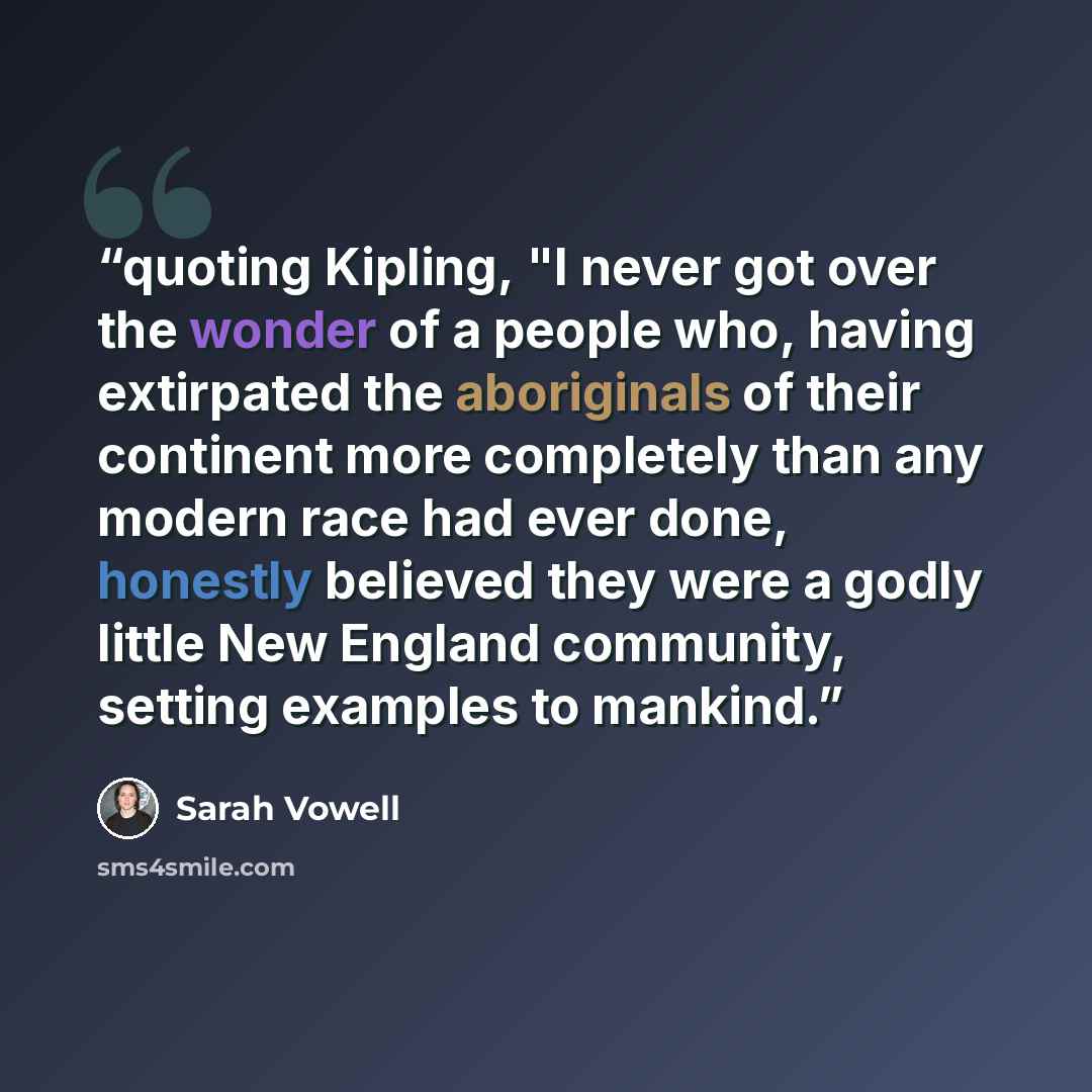 “quoting Kipling, "I never got over the wonder of a people who, having extirpated the aboriginals of their continent more completely than any modern race had ever done, honestly believed they were a godly little New England community, setting examples to mankind.” quote by Sarah Vowell