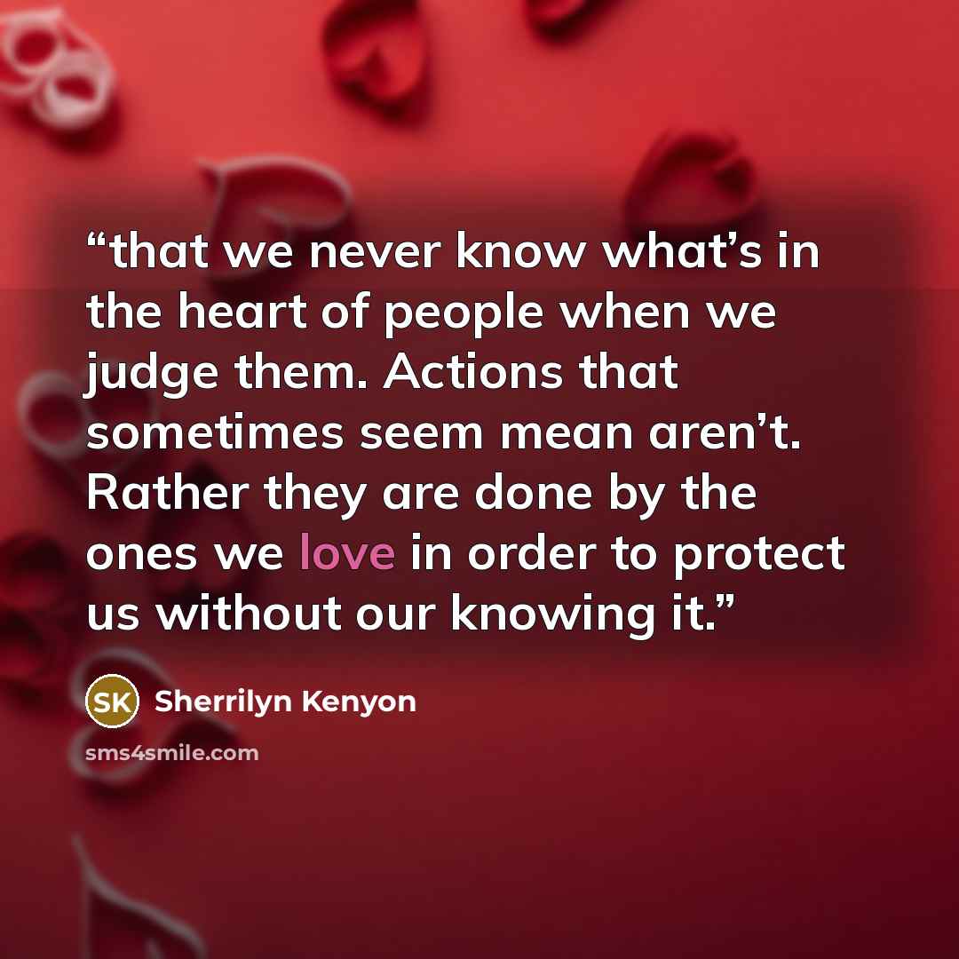“that we never know what’s in the heart of people when we judge them. Actions that sometimes seem mean aren’t. Rather they are done by the ones we love in order to protect us without our knowing it.” quote by Sherrilyn Kenyon