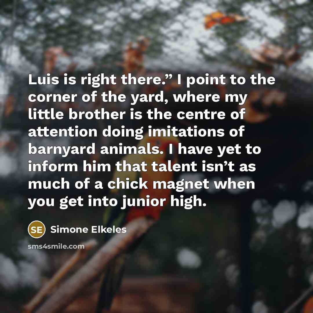 “Luis is right there.” I point to the corner of the yard, where my little brother is the centre of attention doing imitations of barnyard animals. I have yet to inform him that talent isn’t as much of a chick magnet when you get into junior high.” quote by Simone Elkeles