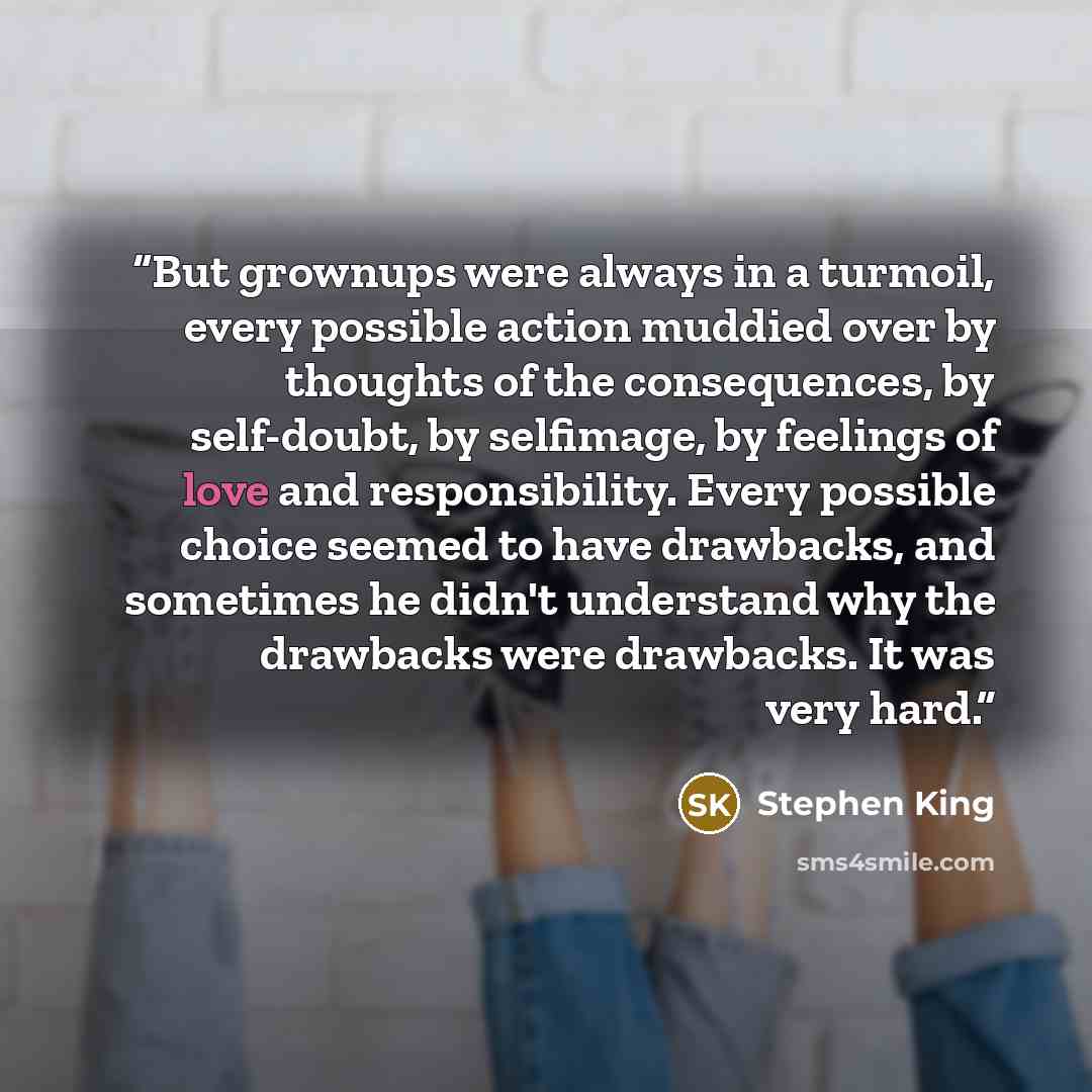 “But grownups were always in a turmoil, every possible action muddied over by thoughts of the consequences, by self-doubt, by selfimage, by feelings of love and responsibility. Every possible choice seemed to have drawbacks, and sometimes he didn't understand why the drawbacks were drawbacks. It…” quote by Stephen King