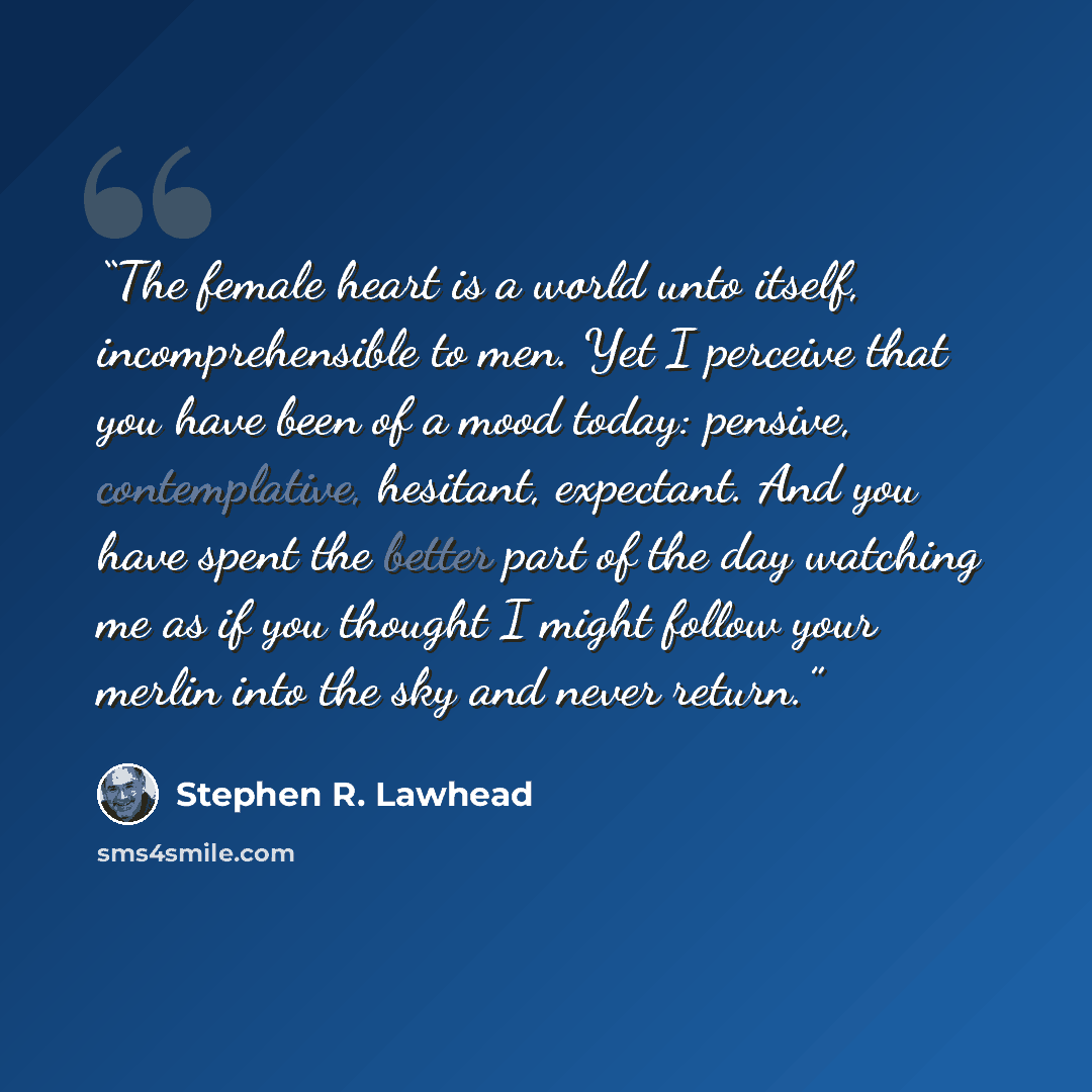 “The female heart is a world unto itself, incomprehensible to men. Yet I perceive that you have been of a mood today: pensive, contemplative, hesitant, expectant. And you have spent the better part of the day watching me as if you thought I might follow your merlin into the sky and never return.” quote by Stephen R. Lawhead