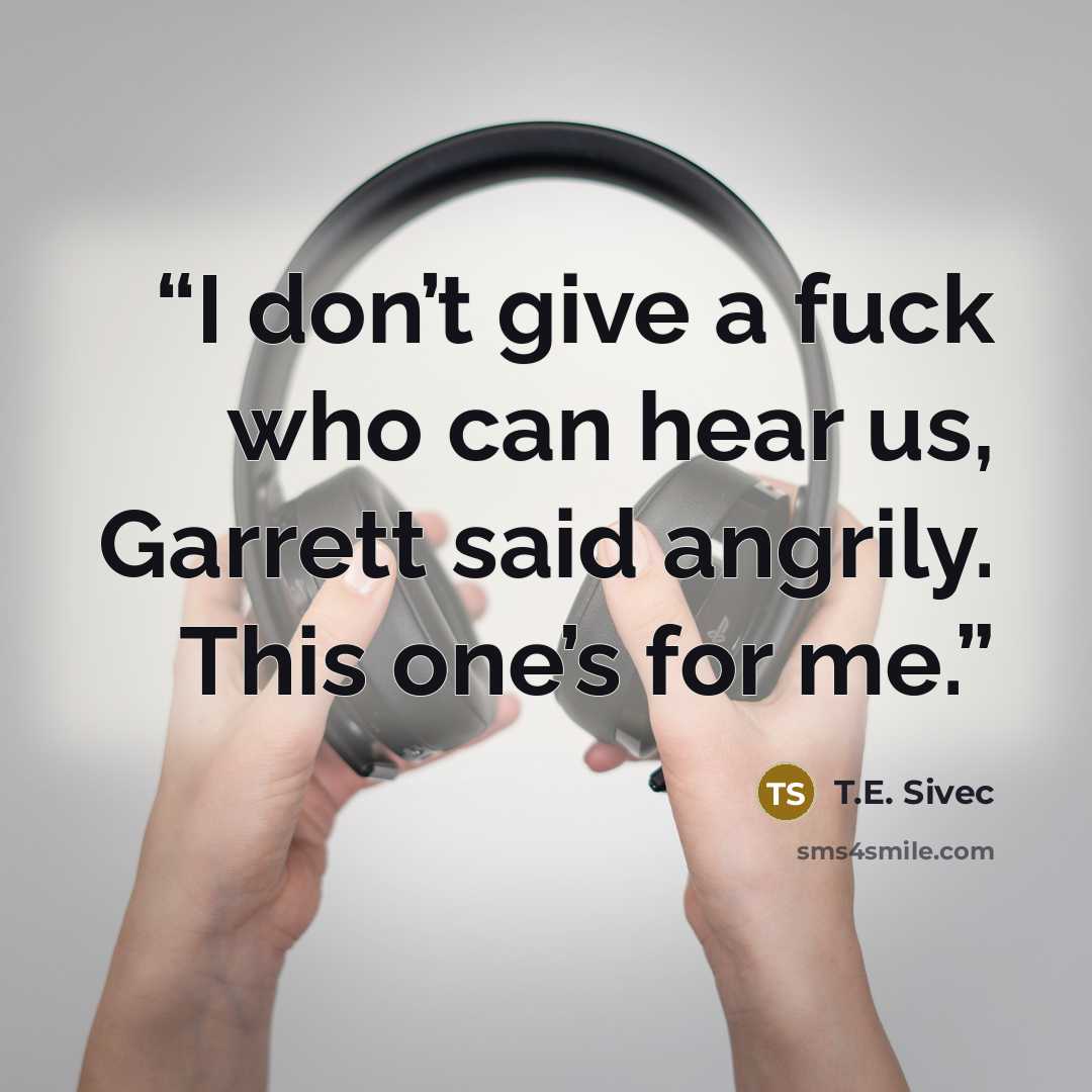 “I don’t give a fuck who can hear us, Garrett said angrily. This one’s for me.” quote by T.E. Sivec