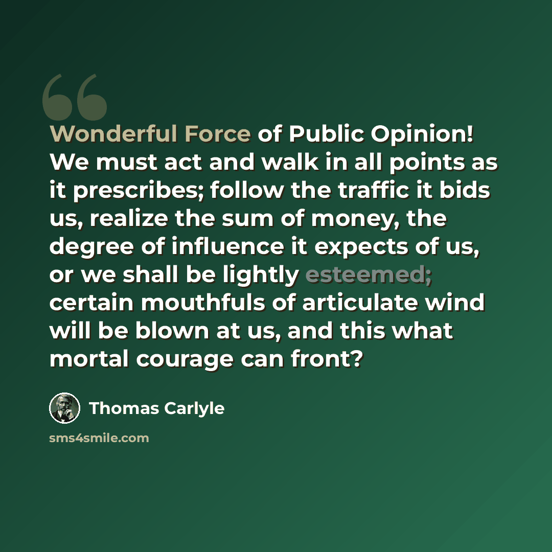 “Wonderful Force of Public Opinion! We must act and walk in all points as it prescribes; follow the traffic it bids us, realize the sum of money, the degree of influence it expects of us, or we shall be lightly esteemed; certain mouthfuls of articulate wind will be blown at us, and this what mortal…” quote by Thomas Carlyle