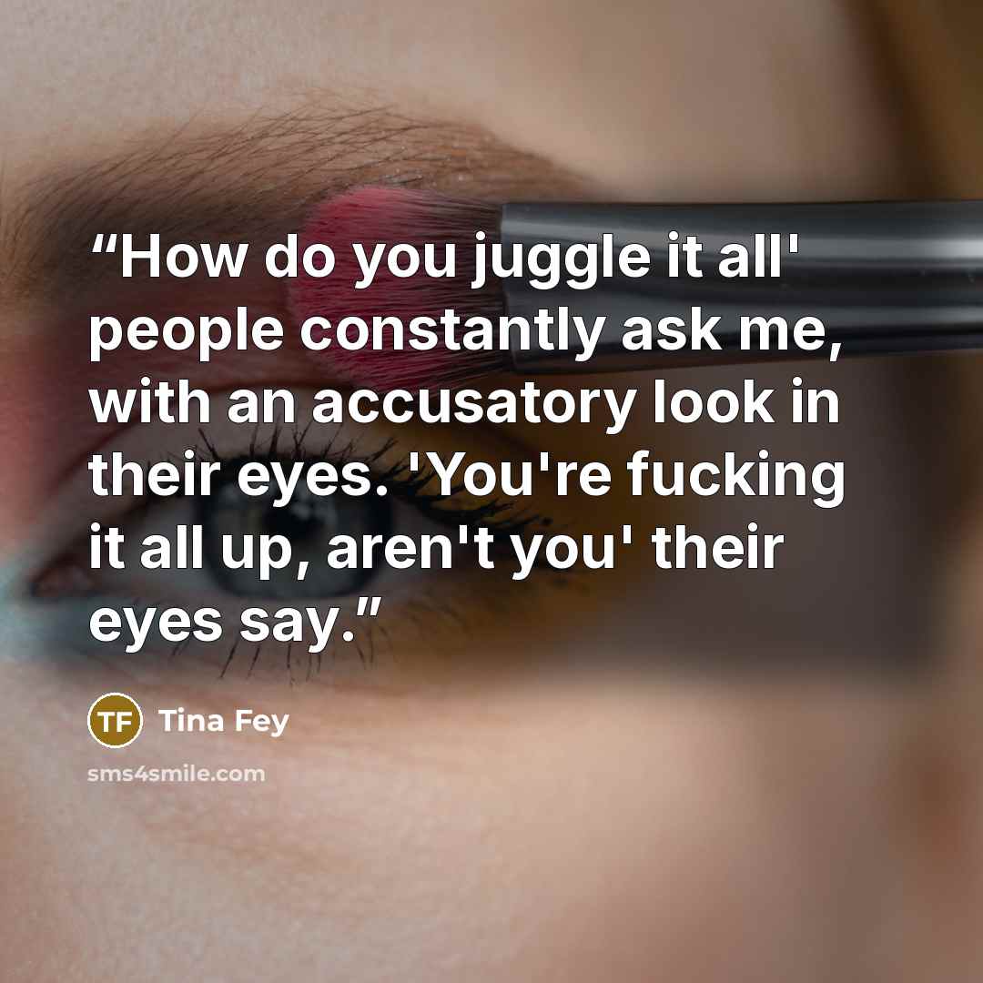 “How do you juggle it all' people constantly ask me, with an accusatory look in their eyes. 'You're fucking it all up, aren't you' their eyes say.” quote by Tina Fey