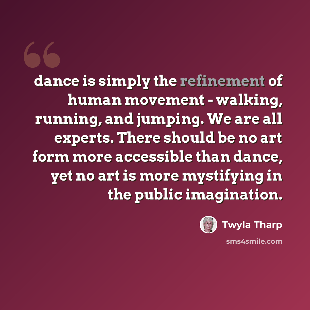 “dance is simply the refinement of human movement - walking, running, and jumping. We are all experts. There should be no art form more accessible than dance, yet no art is more mystifying in the public imagination.” quote by Twyla Tharp