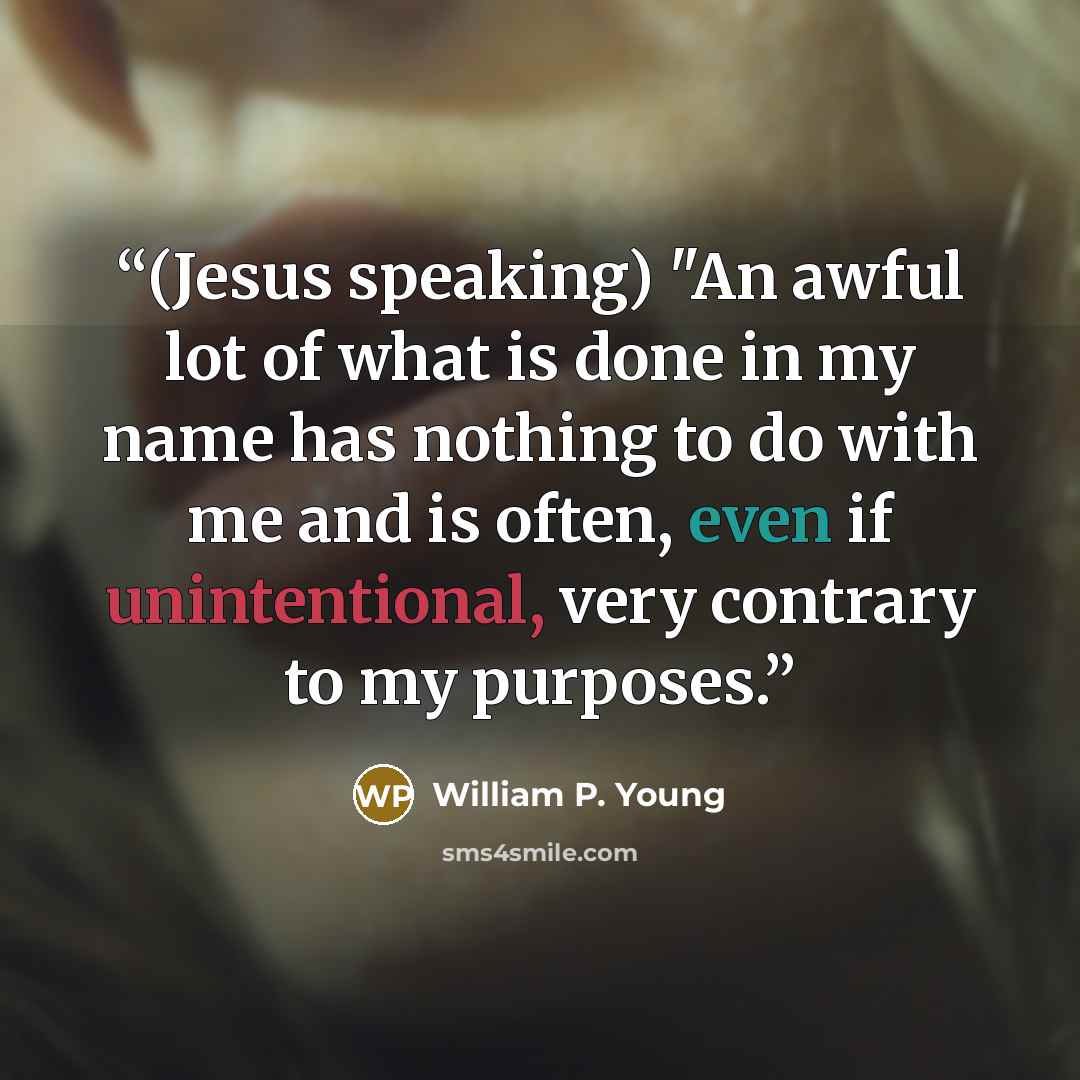 “(Jesus speaking) "An awful lot of what is done in my name has nothing to do with me and is often, even if unintentional, very contrary to my purposes.” quote by William P. Young