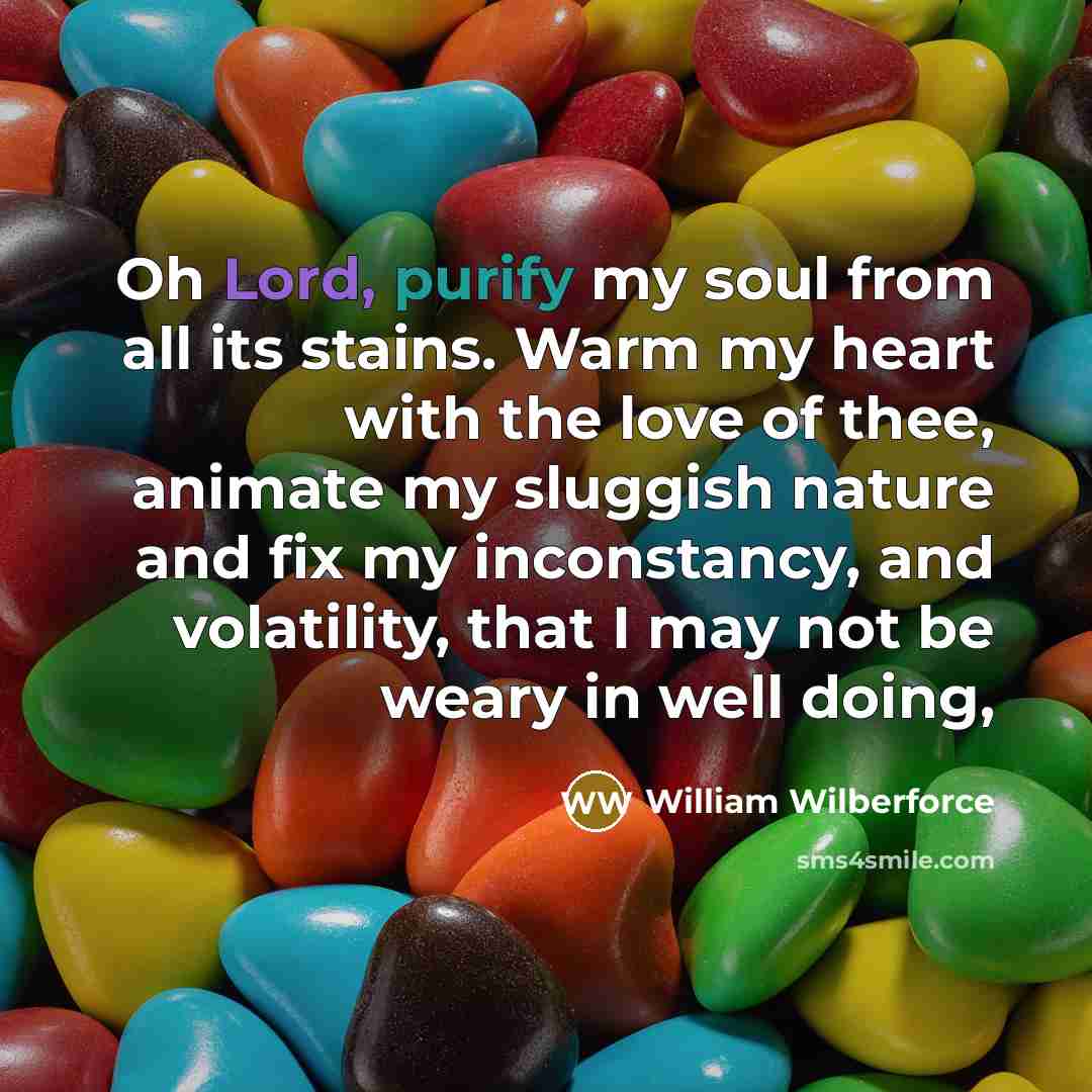 “Oh Lord, purify my soul from all its stains. Warm my heart with the love of thee, animate my sluggish nature and fix my inconstancy, and volatility, that I may not be weary in well doing,” quote by William Wilberforce