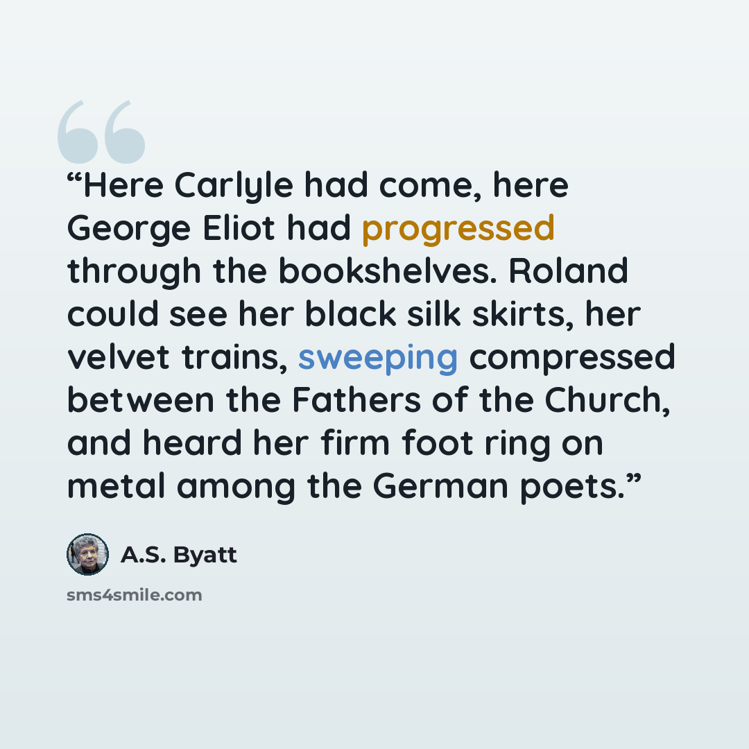 “Here Carlyle had come, here George Eliot had progressed through the bookshelves. Roland could see her black silk skirts, her velvet trains, sweeping compressed between the Fathers of the Church, and heard her firm foot ring on metal among the German poets.” quote by A.S. Byatt