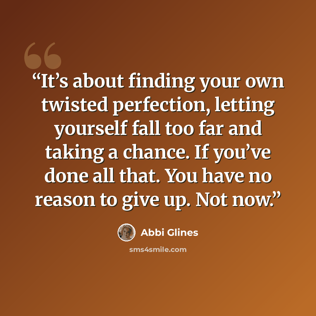 “It’s about finding your own twisted perfection, letting yourself fall too far and taking a chance. If you’ve done all that. You have no reason to give up. Not now.” quote by Abbi Glines