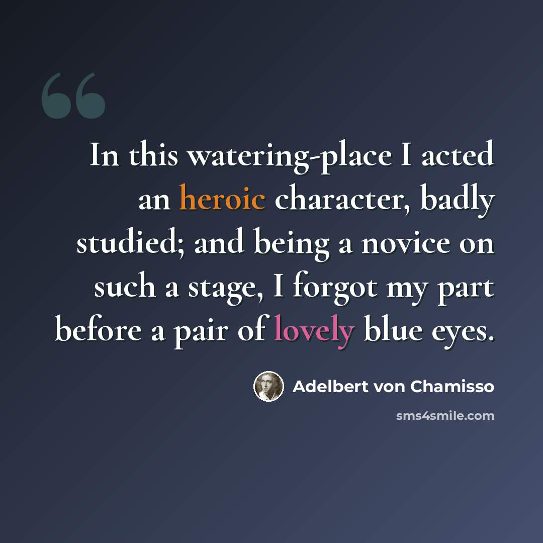 “In this watering-place I acted an heroic character, badly studied; and being a novice on such a stage, I forgot my part before a pair of lovely blue eyes.” quote by Adelbert von Chamisso