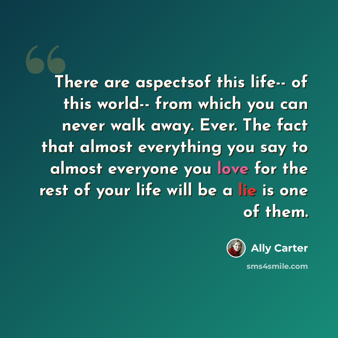 “There are aspectsof this life-- of this world-- from which you can never walk away. Ever. The fact that almost everything you say to almost everyone you love for the rest of your life will be a lie is one of them.” quote by Ally Carter