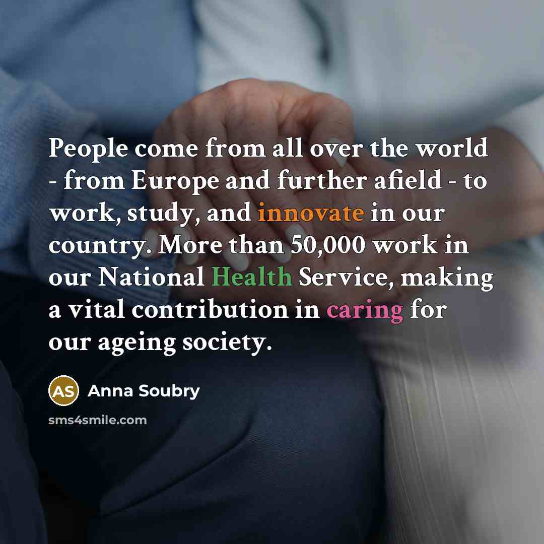 “People come from all over the world - from Europe and further afield - to work, study, and innovate in our country. More than 50,000 work in our National Health Service, making a vital contribution in caring for our ageing society.” quote by Anna Soubry