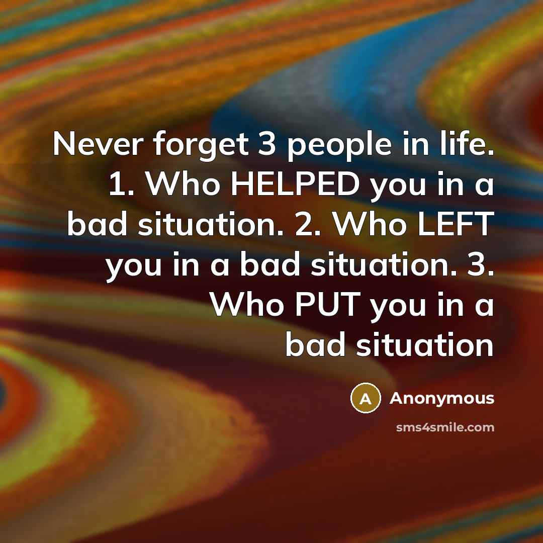 “Never forget 3 people in life. 1. Who HELPED you in a bad situation. 2. Who LEFT you in a bad situation. 3. Who PUT you in a bad situation” quote by Anonymous