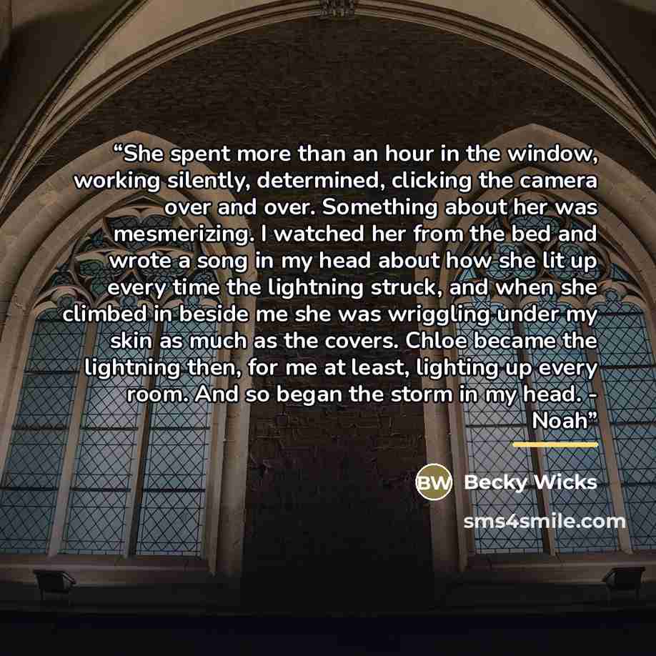 “She spent more than an hour in the window, working silently, determined, clicking the camera over and over. Something about her was mesmerizing. I watched her from the bed and wrote a song in my head about how she lit up every time the lightning struck, and when she climbed in beside me she was…” quote by Becky Wicks