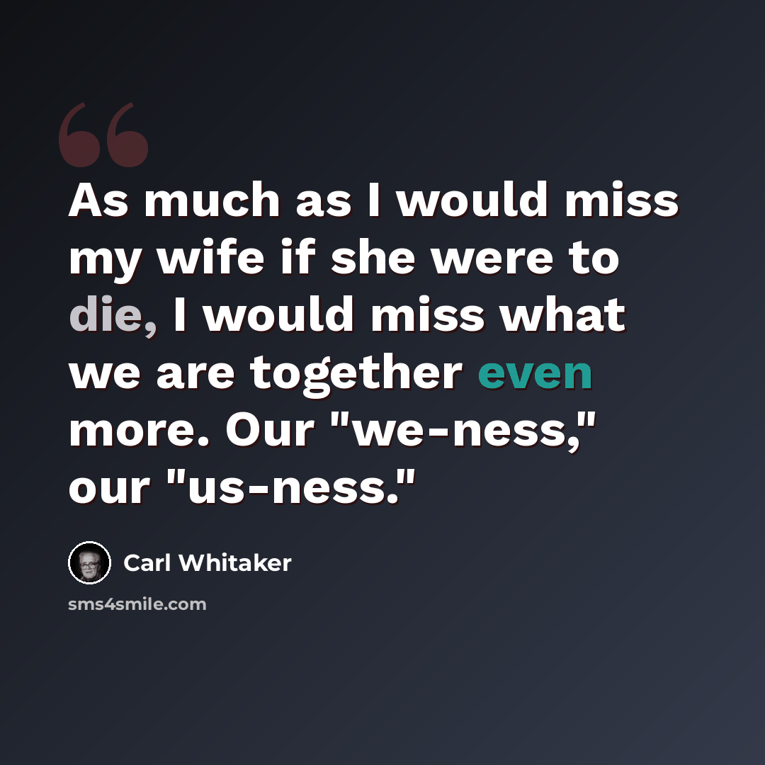 “As much as I would miss my wife if she were to die, I would miss what we are together even more. Our "we-ness," our "us-ness."” quote by Carl Whitaker