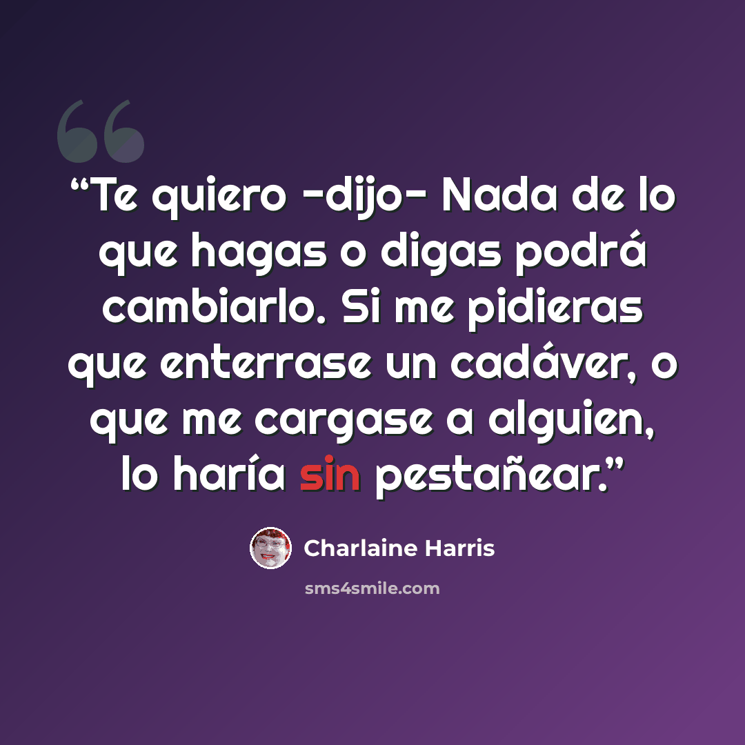 “Te quiero -dijo- Nada de lo que hagas o digas podrá cambiarlo. Si me pidieras que enterrase un cadáver, o que me cargase a alguien, lo haría sin pestañear.” quote by Charlaine Harris
