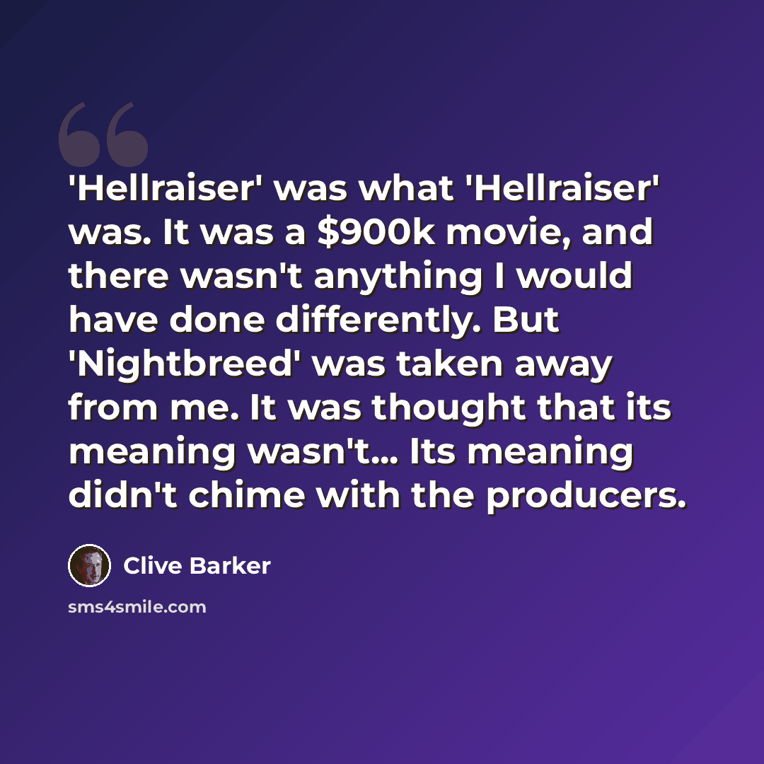 “'Hellraiser' was what 'Hellraiser' was. It was a $900k movie, and there wasn't anything I would have done differently. But 'Nightbreed' was taken away from me. It was thought that its meaning wasn't... Its meaning didn't chime with the producers.” quote by Clive Barker