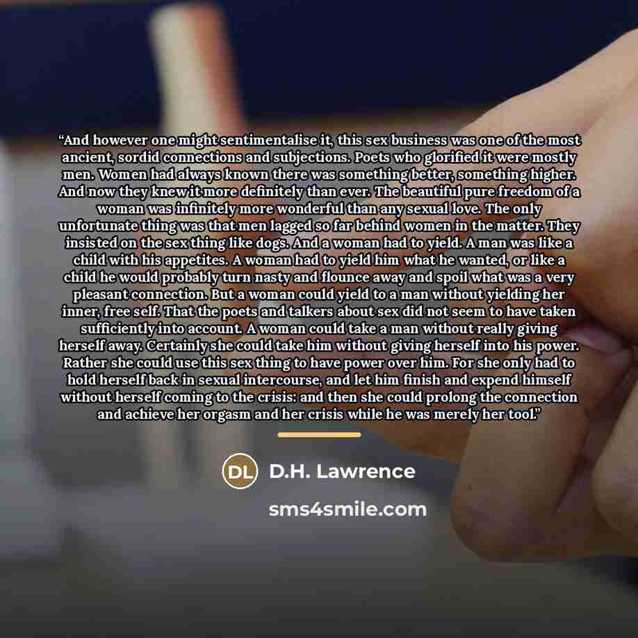 “And however one might sentimentalise it, this sex business was one of the most ancient, sordid connections and subjections. Poets who glorified it were mostly men. Women had always known there was something better, something higher. And now they knew it more definitely than ever. The beautiful…” quote by D.H. Lawrence