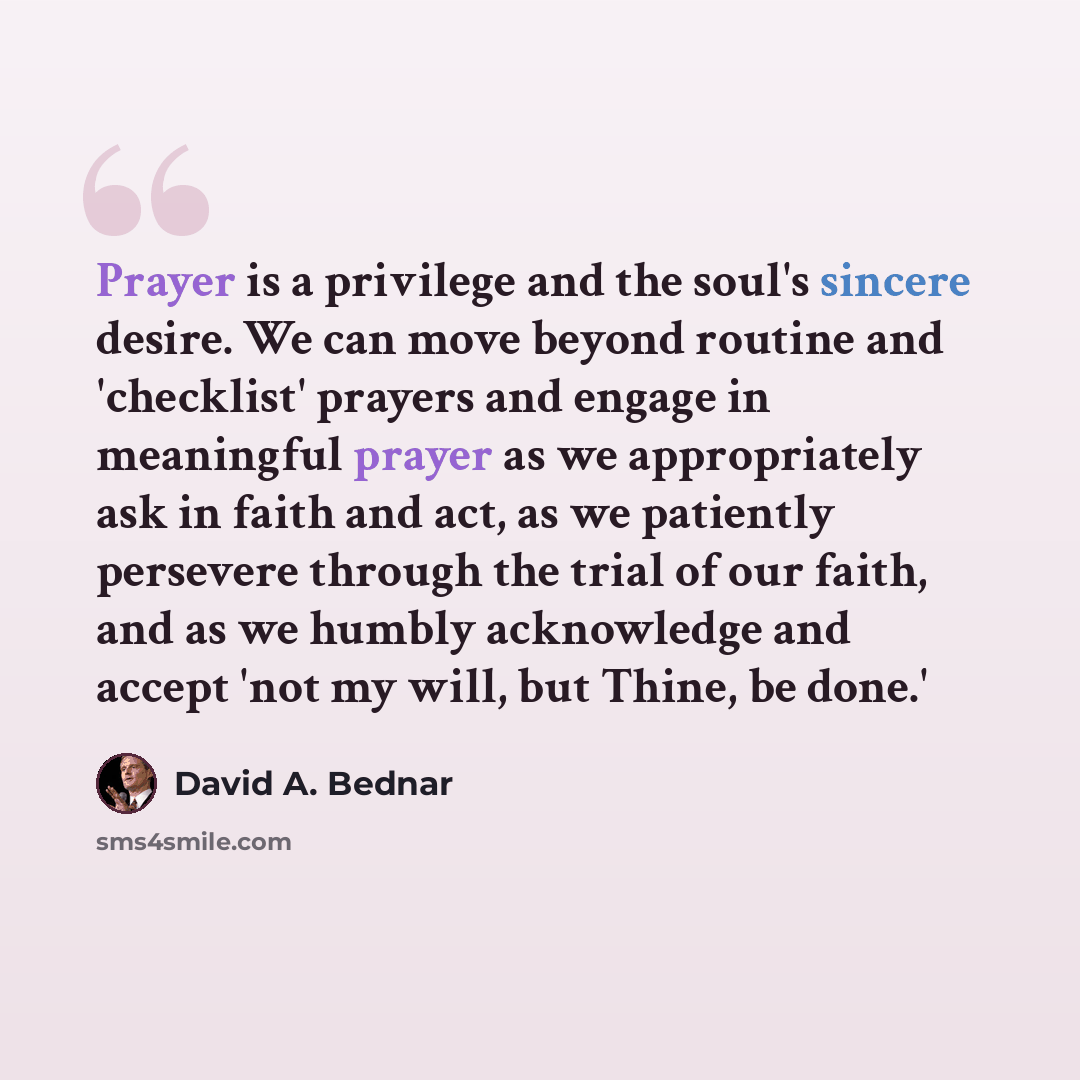 “Prayer is a privilege and the soul's sincere desire. We can move beyond routine and 'checklist' prayers and engage in meaningful prayer as we appropriately ask in faith and act, as we patiently persevere through the trial of our faith, and as we humbly acknowledge and accept 'not my will, but…” quote by David A. Bednar