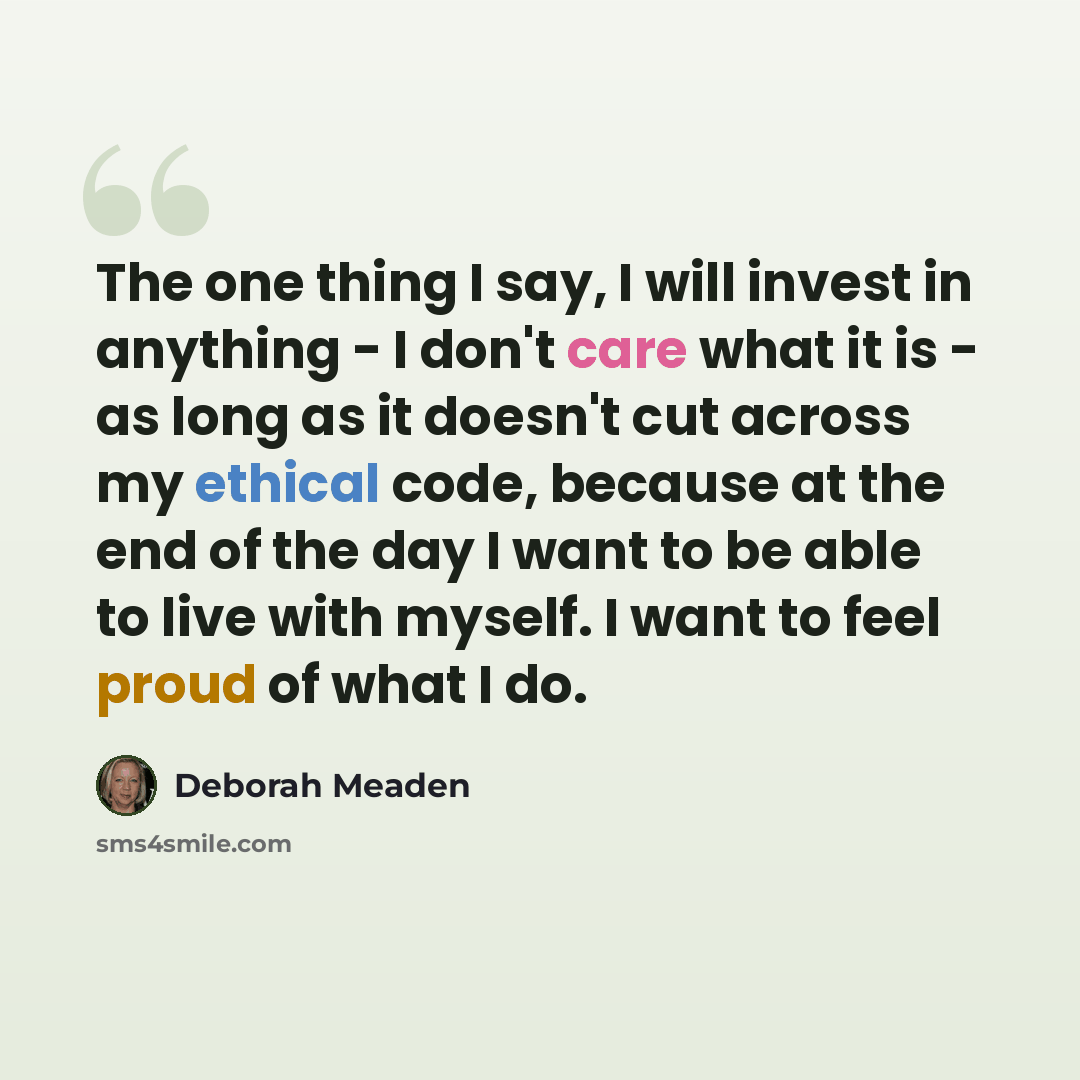 “The one thing I say, I will invest in anything - I don't care what it is - as long as it doesn't cut across my ethical code, because at the end of the day I want to be able to live with myself. I want to feel proud of what I do.” quote by Deborah Meaden