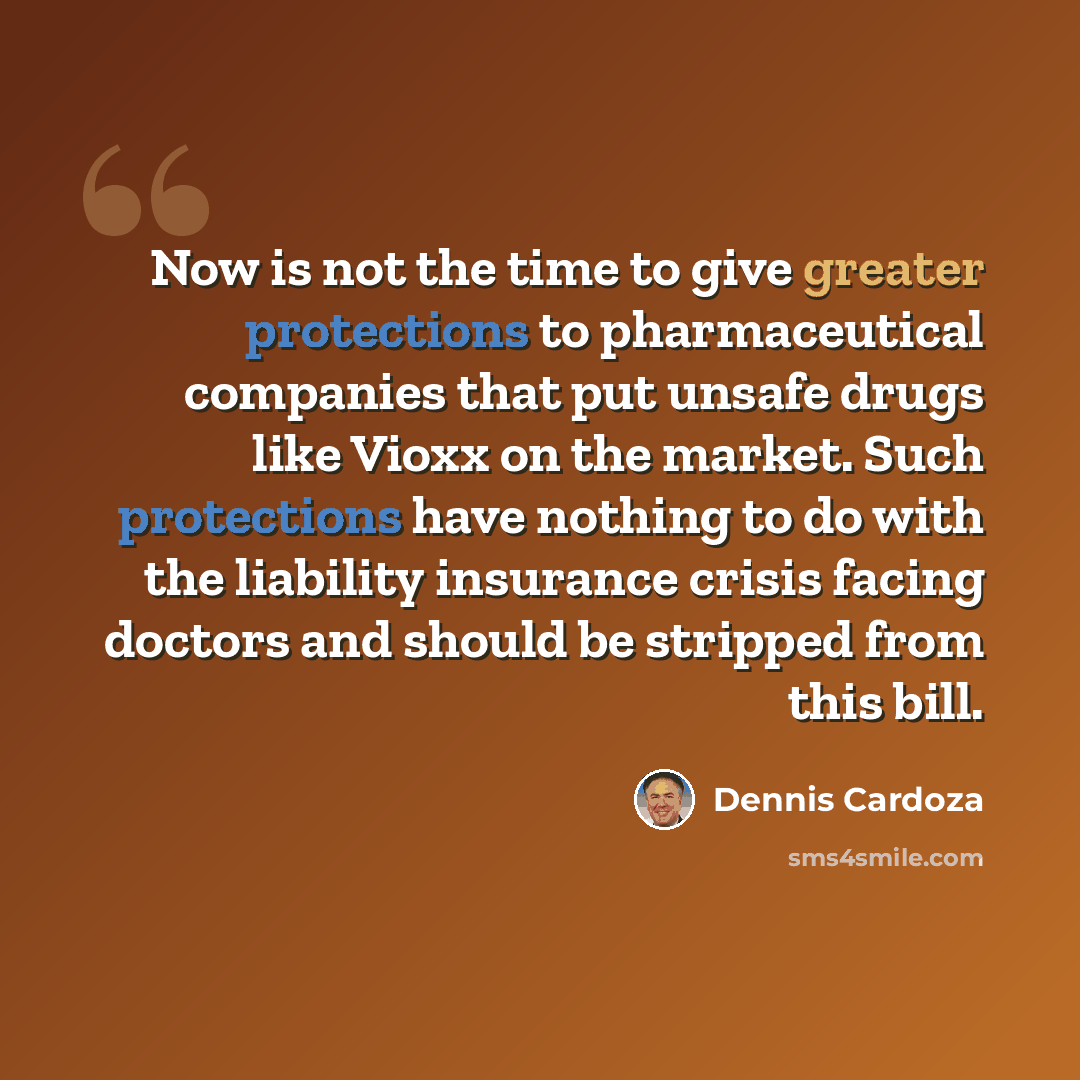 “Now is not the time to give greater protections to pharmaceutical companies that put unsafe drugs like Vioxx on the market. Such protections have nothing to do with the liability insurance crisis facing doctors and should be stripped from this bill.” quote by Dennis Cardoza