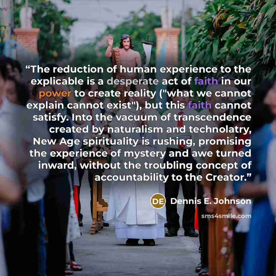 “The reduction of human experience to the explicable is a desperate act of faith in our power to create reality ("what we cannot explain cannot exist"), but this faith cannot satisfy. Into the vacuum of transcendence created by naturalism and technolatry, New Age spirituality is rushing, promising…” quote by Dennis E. Johnson