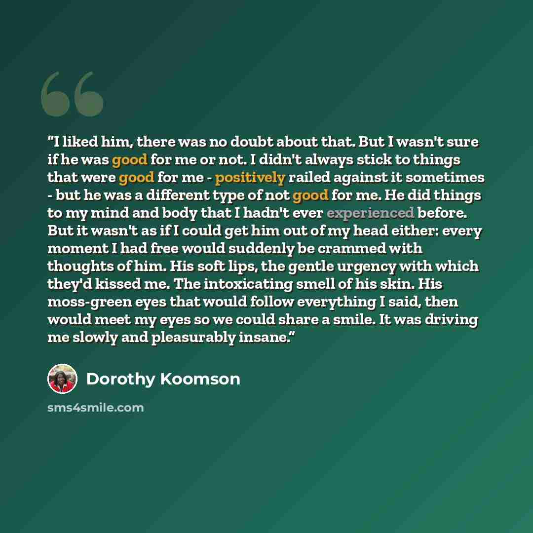 “I liked him, there was no doubt about that. But I wasn't sure if he was good for me or not. I didn't always stick to things that were good for me - positively railed against it sometimes - but he was a different type of not good for me. He did things to my mind and body that I hadn't ever…” quote by Dorothy Koomson
