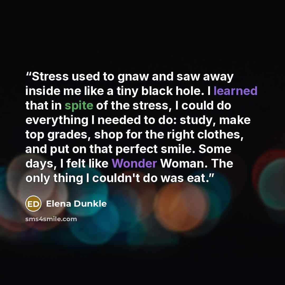 “Stress used to gnaw and saw away inside me like a tiny black hole. I learned that in spite of the stress, I could do everything I needed to do: study, make top grades, shop for the right clothes, and put on that perfect smile. Some days, I felt like Wonder Woman. The only thing I couldn't do was…” quote by Elena Dunkle