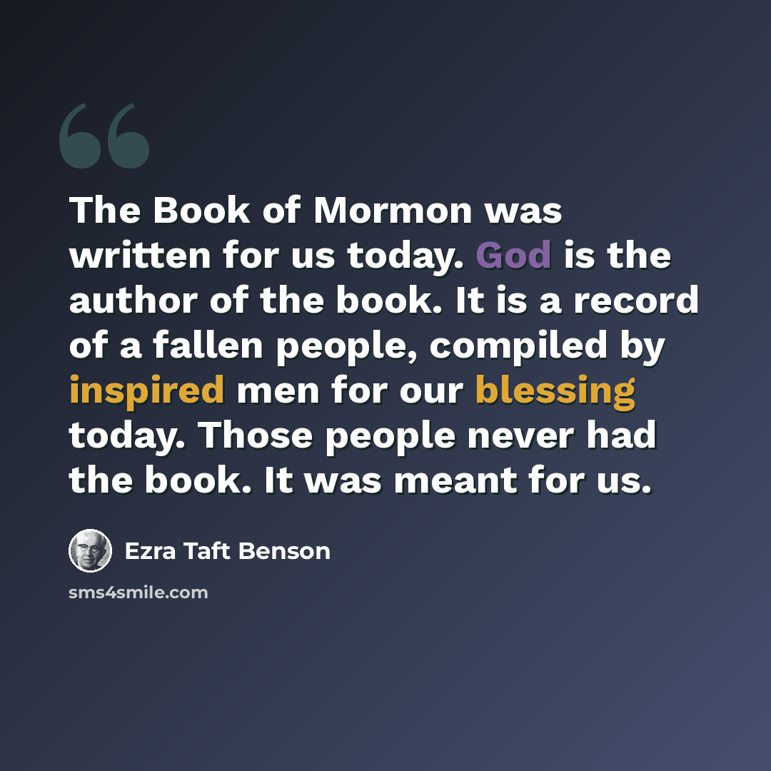 “The Book of Mormon was written for us today. God is the author of the book. It is a record of a fallen people, compiled by inspired men for our blessing today. Those people never had the book. It was meant for us.” quote by Ezra Taft Benson