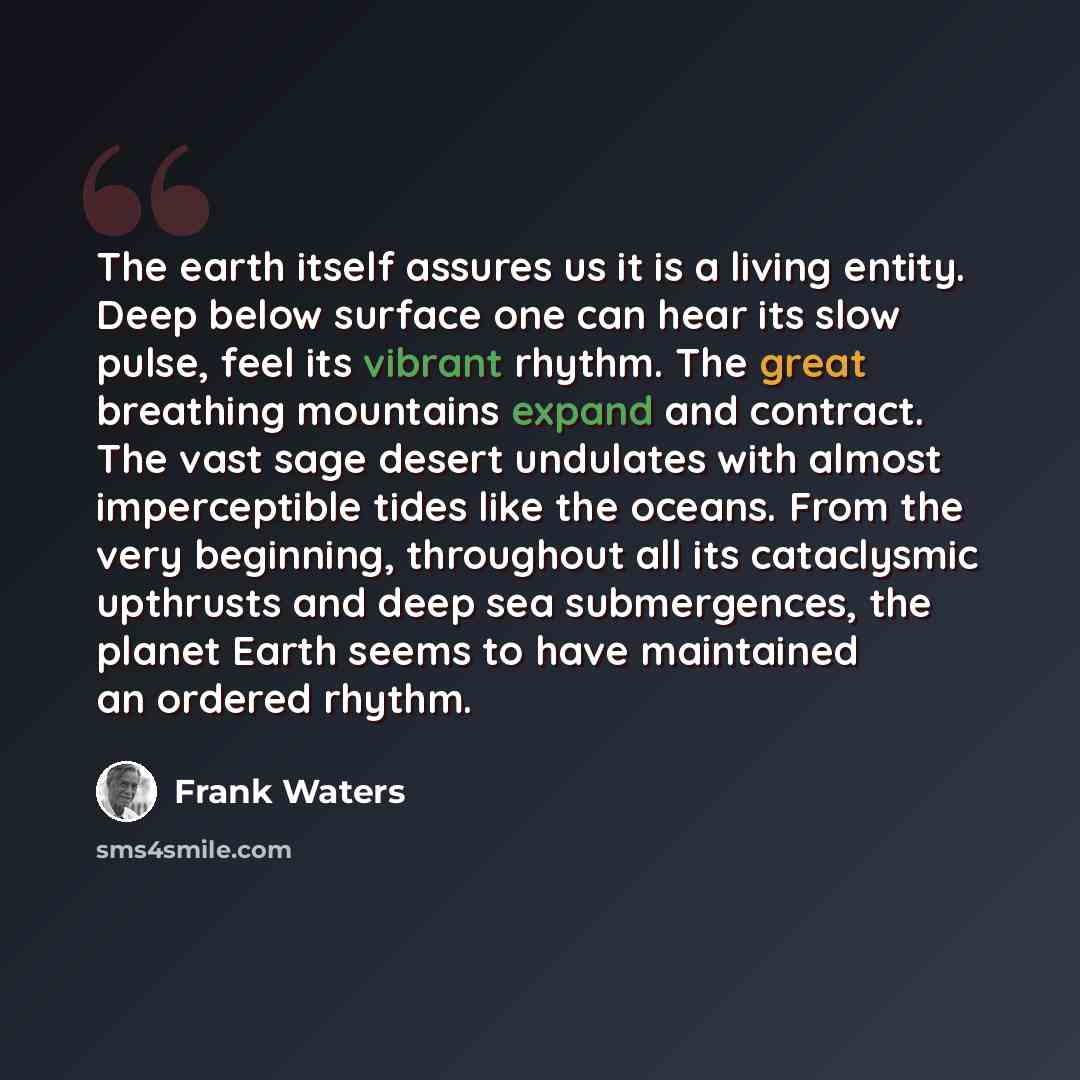 “The earth itself assures us it is a living entity. Deep below surface one can hear its slow pulse, feel its vibrant rhythm. The great breathing mountains expand and contract. The vast sage desert undulates with almost imperceptible tides like the oceans. From the very beginning, throughout all its…” quote by Frank Waters
