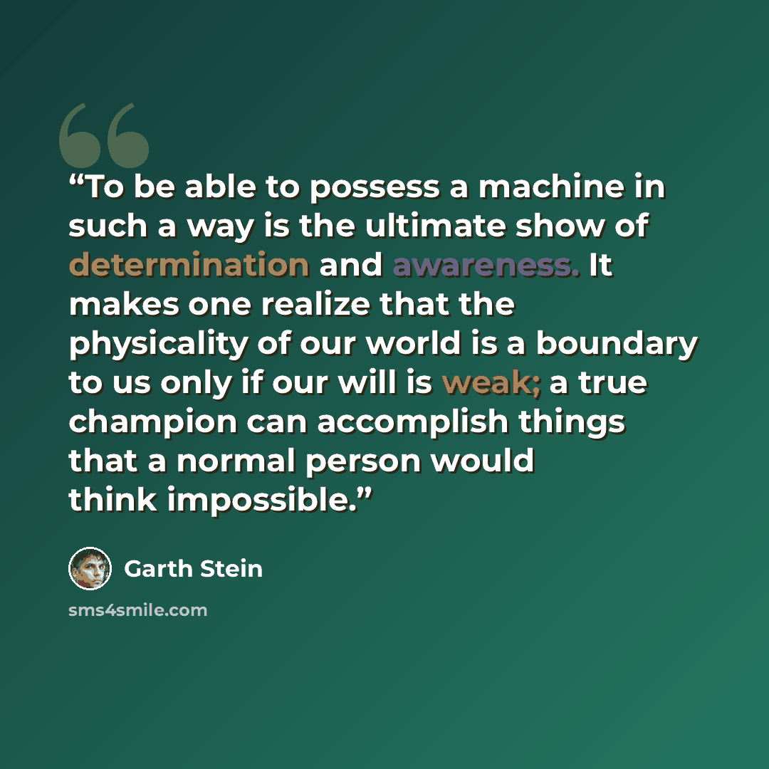 “To be able to possess a machine in such a way is the ultimate show of determination and awareness. It makes one realize that the physicality of our world is a boundary to us only if our will is weak; a true champion can accomplish things that a normal person would think impossible.” quote by Garth Stein