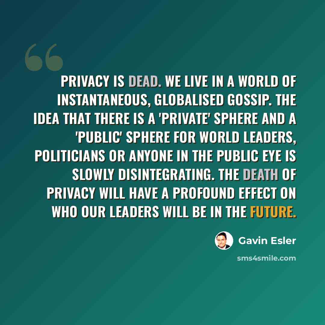 “Privacy is dead. We live in a world of instantaneous, globalised gossip. The idea that there is a 'private' sphere and a 'public' sphere for world leaders, politicians or anyone in the public eye is slowly disintegrating. The death of privacy will have a profound effect on who our leaders will be…” quote by Gavin Esler