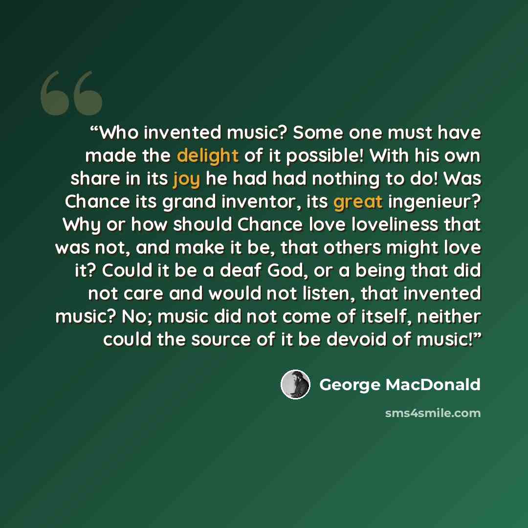 “Who invented music? Some one must have made the delight of it possible! With his own share in its joy he had had nothing to do! Was Chance its grand inventor, its great ingenieur? Why or how should Chance love loveliness that was not, and make it be, that others might love it? Could it be a deaf…” quote by George MacDonald