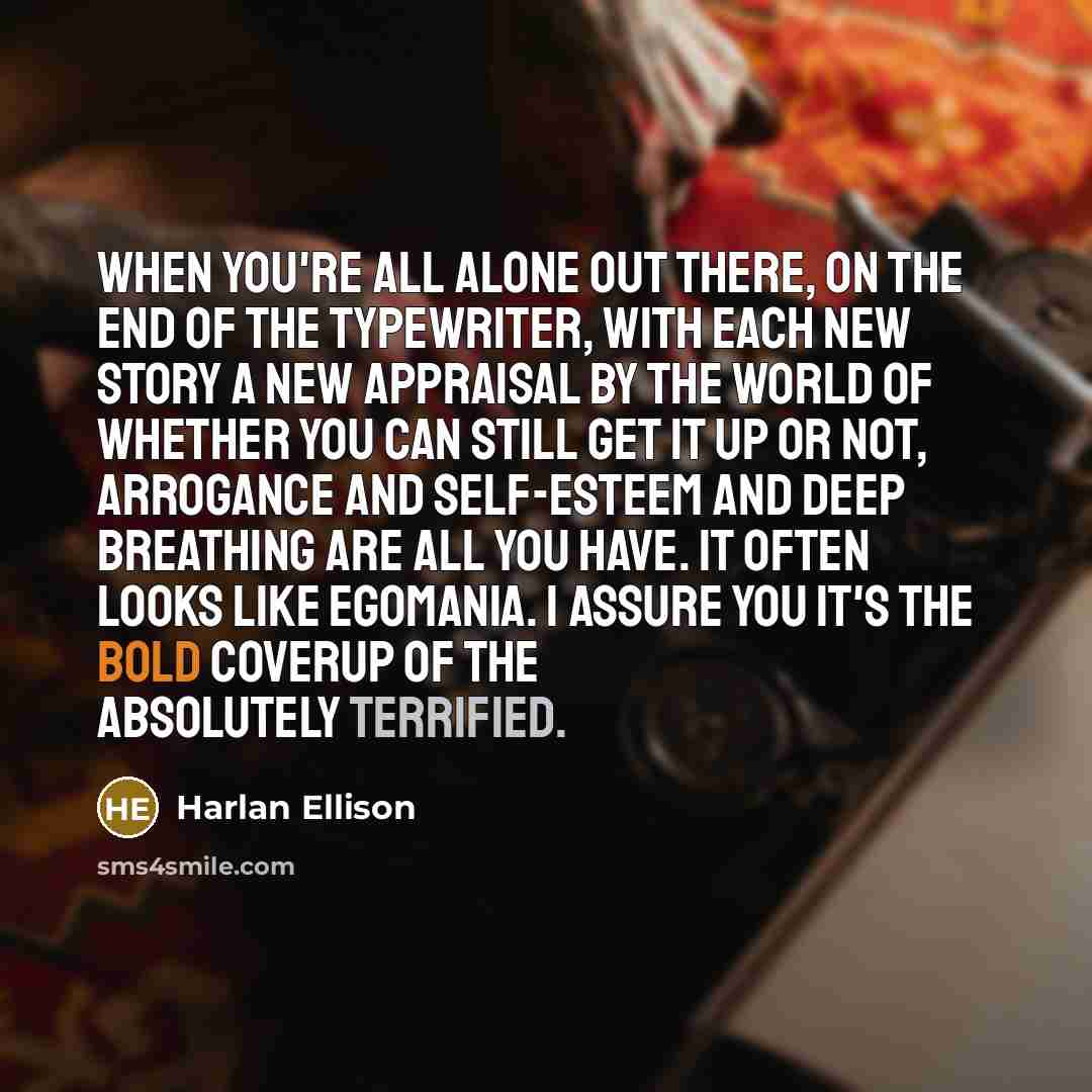 “When you're all alone out there, on the end of the typewriter, with each new story a new appraisal by the world of whether you can still get it up or not, arrogance and self-esteem and deep breathing are all you have. It often looks like egomania. I assure you it's the bold coverup of the…” quote by Harlan Ellison