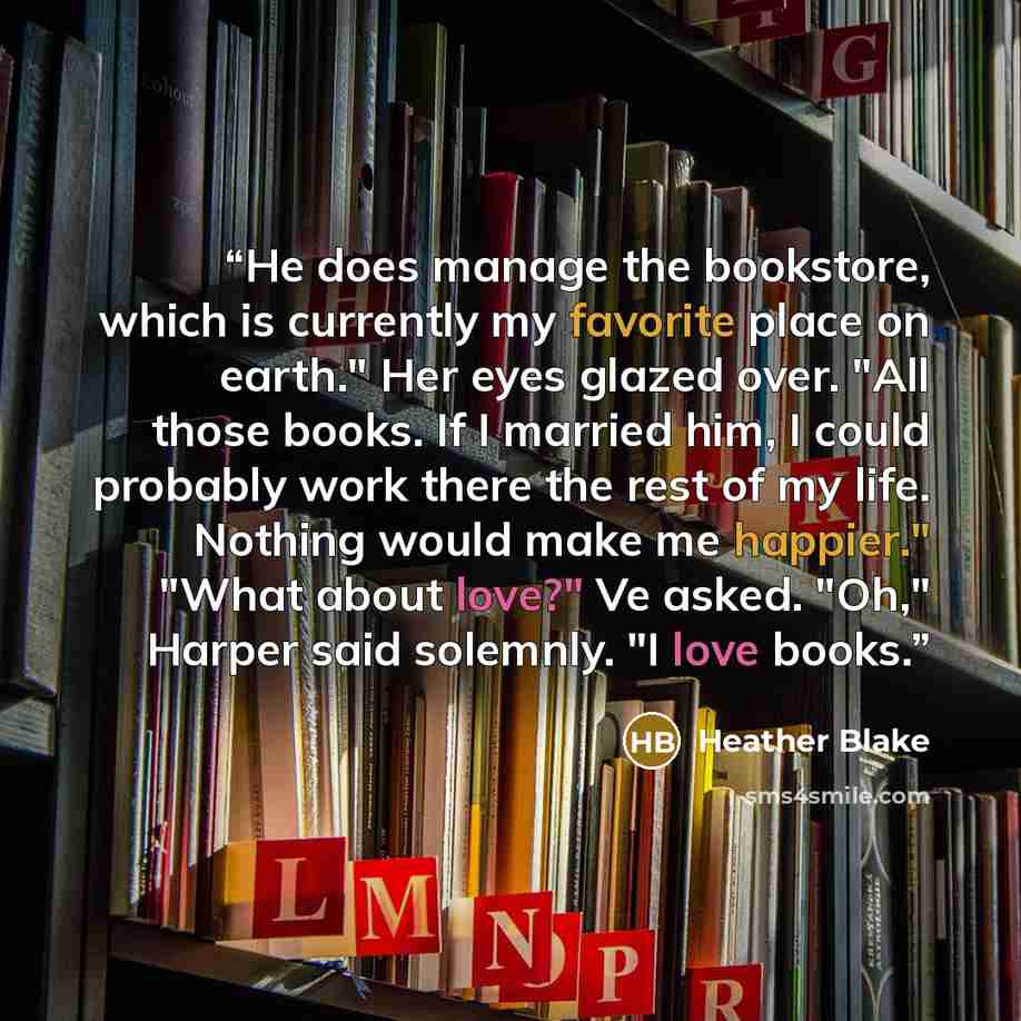 “He does manage the bookstore, which is currently my favorite place on earth." Her eyes glazed over. "All those books. If I married him, I could probably work there the rest of my life. Nothing would make me happier." "What about love?" Ve asked. "Oh," Harper said solemnly. "I love books.” quote by Heather Blake