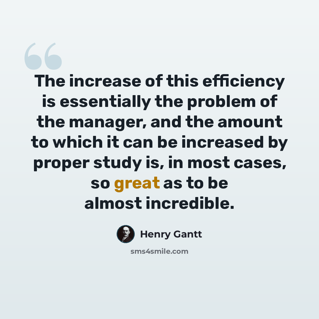 “The increase of this efficiency is essentially the problem of the manager, and the amount to which it can be increased by proper study is, in most cases, so great as to be almost incredible.” quote by Henry Gantt