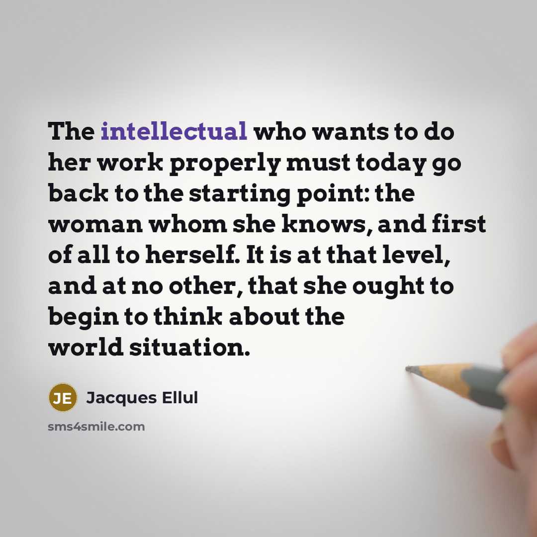 “The intellectual who wants to do her work properly must today go back to the starting point: the woman whom she knows, and first of all to herself. It is at that level, and at no other, that she ought to begin to think about the world situation.” quote by Jacques Ellul