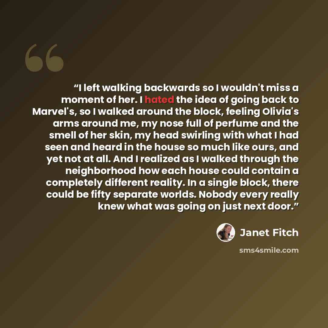 “I left walking backwards so I wouldn't miss a moment of her. I hated the idea of going back to Marvel's, so I walked around the block, feeling Olivia's arms around me, my nose full of perfume and the smell of her skin, my head swirling with what I had seen and heard in the house so much like ours…” quote by Janet Fitch