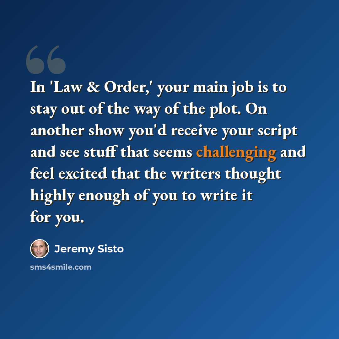 “In 'Law & Order,' your main job is to stay out of the way of the plot. On another show you'd receive your script and see stuff that seems challenging and feel excited that the writers thought highly enough of you to write it for you.” quote by Jeremy Sisto